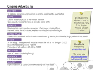 Cinema Advertising
 ACTIVITY
To feature a show reel advertisement on cinema screens at the Vue Watford
 ADVS
                                                                                         Blockbuster films
Captive audience | 100% of the viewers attention                                       released in June inc;
Uses sounds, vision and motion to bring the brand to life                              Transformers, Harry
 DISADVS                                                                                  Potter, Captain
Relatively high cost to produce show reel | Can’t target individual films                America & Green
Pre-book seats, therefore some people are arriving just as the film begins                   Lantern
 ADDED VALUE
Able to utilise show reel across numerous mediums e.g. website, social media, blogs, presentations, events
 COSTS
30 sec ad @ 3 times per week across 8 screens for 1wk is 168 airings = £4,000
Recommendation of 2 weeks = £8,000                                                     Show Reels
Production of advert/film = c£5,000 to £6,000                                         The right way
                                                                                     www.gymbox.com
 LEAD TIMES
Approx 3 weeks (excluding filming)                                                     The wrong way
 AUDIENCE                                                                          http://www.taekwondo
c12.5k for the week                                                                -rickmansworth.co.uk/
 CONTACT
Sophia Robinson @ Digital Cinema Marketing: 020 7534 6363
                                                                                                   21
 