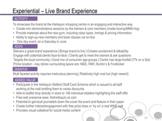 Experiential – Live Brand Experience
 ACTIVITY
To showcase the brand at the Harlequin shopping centre in an engaging and interactive way
• Create mini demonstrations sessions by the trainers & core members (inside boxing/MMA ring)
• Provide materials about the new gym; including class types, timings & pricing information
• Ability to sign-up new members and book classes via on-line
• One day event, on a Saturday in June
 ADVS
Delivers a great brand experience | Brings brand to live | Creates excitement & talkability
Engage with potential clients face-to-face | Clients get to meet the trainers & ask questions
Targets the local community | Good mix of consumer age groups | Centre has large footfall (77k on a Sat)
Prime location – key stores surrounding space are; M&S, HMV, Burton’s & Footlocker
 DISADVS
Multi faceted activity requires meticulous planning | Relatively high cost but (high reward)
 ADDED VALUE
• Participate in the Harlequin Watford Staff Card Scheme which is issued to all staff
  working at the mall entitling them to varies discounts
• Able to leaflet drop directly in store to 146 individual retailers highlighting the staff offer
• Free web presence www. theharlequin.uk.com
• Potential to get local journalists down the cover the event and feature in their paper
• Create further interest/engagement with free prize draw or ‘try on’ a real WWE belt
• Provides visual collateral for social media content

                                                                                                    23
 