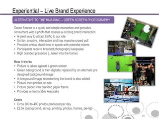 Experiential – Live Brand Experience
ALTERNATIVE TO THE MMA RING – GREEN SCREEN PHOTOGRAPHY

Green Screen is a quick and simple interaction and provides
consumers with a photo that creates a exciting brand interaction
• A great way to attract traffic to our site
• It’s fun, creative, interactive and has massive crowd pull
• Provides critical dwell time to speak with potential clients
• Participants receive branded photography keepsake
• High branded presence (...taken into the home)

How it works
• Picture is taken against a green screen
• Green background is then digitally replaced by an alternate pre
  designed background image
• A foreground image representing the brand is also added
• Picture then printed on-site
• Picture placed into branded paper frame
• Provides a memorable keepsake

Costs
• Circa 300 to 400 photos produced per day
• £2.5k (background, set up, printing, photos, frames, de-rig)

                                                                    26
 