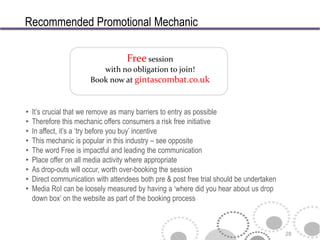 Recommended Promotional Mechanic

                                    Free session
                          with no obligation to join!
                       Book now at gintascombat.co.uk



•   It’s crucial that we remove as many barriers to entry as possible
•   Therefore this mechanic offers consumers a risk free initiative
•   In affect, it’s a ‘try before you buy’ incentive
•   This mechanic is popular in this industry – see opposite
•   The word Free is impactful and leading the communication
•   Place offer on all media activity where appropriate
•   As drop-outs will occur, worth over-booking the session
•   Direct communication with attendees both pre & post free trial should be undertaken
•   Media RoI can be loosely measured by having a ‘where did you hear about us drop
    down box’ on the website as part of the booking process



                                                                                          28
 