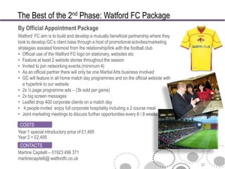 The Best of the 2nd Phase: Watford FC Package
By Official Appointment Package
Watford‘ FC aim is to build and develop a mutually beneficial partnership where they
look to develop GC’s client base through a host of promotional activities/marketing
strategies assisted foremost from the relationship/link with the football club
• Official use of the Watford FC logo on stationary, websites etc
• Feature at least 2 website stories throughout the season
• Invited to join networking events (minimum 4)
• As an official partner there will only be one Martial Arts business involved
• GC will feature in all home match day programmes and on the official website with
   a hyperlink to our website
• 2x ½ page programme ads – (3k sold per game)
• 2x big screen messages
• Leaflet drop 400 corporate clients on a match day
• 4 people invited enjoy full corporate hospitality including a 2 course meal
• Joint marketing meetings to discuss further opportunities every 6 / 8 weeks

 COSTS
Year 1 special introductory price of £1,495
Year 2 = £2,495
 CONTACTS
Martine Capitelli – 01923 496 371
martinecapitelli@ watfordfc.co.uk
                                                                                       32
 