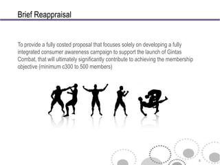 Brief Reappraisal


To provide a fully costed proposal that focuses solely on developing a fully
integrated consumer awareness campaign to support the launch of Gintas
Combat, that will ultimately significantly contribute to achieving the membership
objective (minimum c300 to 500 members)




                                                                                    4
 