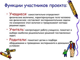Функции участников проекта: Учащиеся:  самостоятельно определяют физические величины, характеризующие тело человека как физическое; составляют экспериментальные задачи по измерению этих величин и продумывают методы решения задач; Учитель:   контролирует работу учащихся, помогает в выборе наиболее рациональных решений поставленных задач; Родители:   помогают детям в подборе оборудования и проведении эксперимента в домашних условиях 