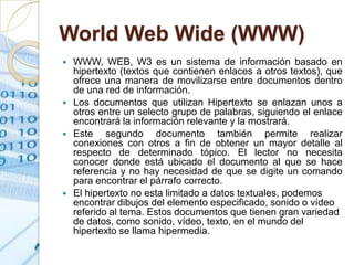 World Web Wide (WWW)
   WWW, WEB, W3 es un sistema de información basado en
    hipertexto (textos que contienen enlaces a otros textos), que
    ofrece una manera de movilizarse entre documentos dentro
    de una red de información.
   Los documentos que utilizan Hipertexto se enlazan unos a
    otros entre un selecto grupo de palabras, siguiendo el enlace
    encontrará la información relevante y la mostrará.
   Este segundo documento también permite realizar
    conexiones con otros a fin de obtener un mayor detalle al
    respecto de determinado tópico. El lector no necesita
    conocer donde está ubicado el documento al que se hace
    referencia y no hay necesidad de que se digite un comando
    para encontrar el párrafo correcto.
   El hipertexto no esta limitado a datos textuales, podemos
    encontrar dibujos del elemento especificado, sonido o vídeo
    referido al tema. Estos documentos que tienen gran variedad
    de datos, como sonido, vídeo, texto, en el mundo del
    hipertexto se llama hipermedia.
 