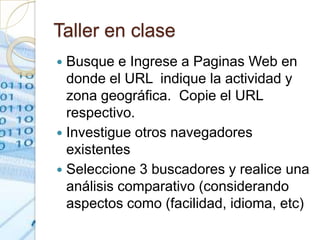 Taller en clase
 Busque e Ingrese a Paginas Web en
  donde el URL indique la actividad y
  zona geográfica. Copie el URL
  respectivo.
 Investigue otros navegadores
  existentes
 Seleccione 3 buscadores y realice una
  análisis comparativo (considerando
  aspectos como (facilidad, idioma, etc)
 