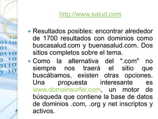 http://www.salud.com

 Resultados posibles: encontrar alrededor
  de 1700 resultados con dominios como
  buscasalud.com y buenasalud.com. Dos
  sitios completos sobre el tema.
 Como la alternativa del ".com" no
  siempre nos traerá el sitio que
  buscábamos, existen otras opciones.
  Una      propuesta     interesante     es
  www,domainsurfer.com, un motor de
  búsqueda que contiene la base de datos
  de dominios .com, .org y net inscriptos y
  activos.
 