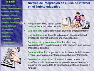 Niveles de integración en el uso de Internet en el ámbito educativo Ningún uso:  no lo hacen como  parte de las actividades del aula Uso auxiliar:  eventualmente los alumnos emplean Internet Uso solicitado:  el docente indica algún tipo de actividad empleando Internet (parte de una investigación) Contribución y comunicación:  los alumnos y eventualmente o los docentes no solo “extraen” sino también producen y publican Colaboración:  los proyectos no se limitan al ámbito escolar o zonal, sino también a intercambio global de información Enseñanza basada “en” Internet:  todo el proceso de enseñanza esta basado en el empleo de Internet en forma intensiva con un modelo de educación a distancia (acceso a rurales) Docentes-Internet Internet como Instrumento Enseñanza-Aprendizaje Pedagogía e Internet Tipos de uso de Internet Niveles de Integración ¿Web o Biblioteca? “ Incompletitud” “ Digital Divide” E-Learning -  Entornos -  Herramientas -  Características 