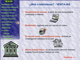 ¿Web o bibliotecas? - VENTAJAS Simplicidad de acceso:   a partir de una computadora conectada a Internet Multimedia:  paginas web con sonido y/o video El mundo como una biblioteca única:  revistas de investigación editadas en la web Menor trabajo físico:  no es necesario recorrer diversos lugares físicos (mayor tiempo de ocio) Continua   Docentes-Internet Internet como Instrumento Enseñanza-Aprendizaje Pedagogía e Internet Tipos de uso de Internet Niveles de Integración ¿Web o Biblioteca? “ Incompletitud” “ Digital Divide” E-Learning -  Entornos -  Herramientas -  Características 