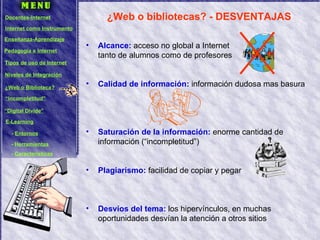 ¿Web o bibliotecas? - DESVENTAJAS Alcance:  acceso no global a Internet  tanto de alumnos como de profesores Calidad de información:  información dudosa mas basura Saturación de la información:  enorme cantidad de información (“incompletitud”) Plagiarismo:  facilidad de copiar y pegar Desvíos del tema:  los hipervínculos, en muchas oportunidades desvían la atención a otros sitios Docentes-Internet Internet como Instrumento Enseñanza-Aprendizaje Pedagogía e Internet Tipos de uso de Internet Niveles de Integración ¿Web o Biblioteca? “ Incompletitud” “ Digital Divide” E-Learning -  Entornos -  Herramientas -  Características 