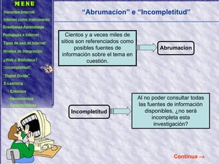 Cientos y a veces miles de sitios son referenciados como posibles fuentes de información sobre el tema en cuestión. “ Abrumacion” e “Incompletitud” Continua   Al no poder consultar todas las fuentes de información disponibles, ¿no será incompleta esta investigación? Abrumacion Incompletitud Docentes-Internet Internet como Instrumento Enseñanza-Aprendizaje Pedagogía e Internet Tipos de uso de Internet Niveles de Integración ¿Web o Biblioteca? “ Incompletitud” “ Digital Divide” E-Learning -  Entornos -  Herramientas -  Características 