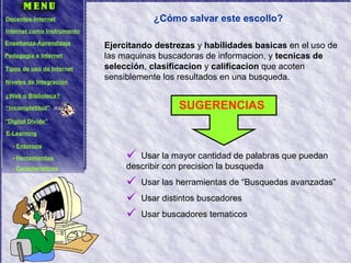 ¿Cómo salvar este escollo? Ejercitando destrezas  y  habilidades basicas  en el uso de las maquinas buscadoras de informacion, y  tecnicas de selección ,  clasificacion  y  calificacion  que acoten sensiblemente los resultados en una busqueda. Usar la mayor cantidad de palabras que puedan describir con precision la busqueda Usar las herramientas de “Busquedas avanzadas” Usar distintos buscadores Usar buscadores tematicos SUGERENCIAS Docentes-Internet Internet como Instrumento Enseñanza-Aprendizaje Pedagogía e Internet Tipos de uso de Internet Niveles de Integración ¿Web o Biblioteca? “ Incompletitud” “ Digital Divide” E-Learning -  Entornos -  Herramientas -  Características 