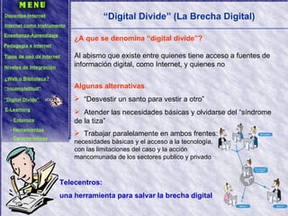 “ Digital Divide” (La Brecha Digital) Algunas alternativas “Desvestir un santo para vestir a otro” Atender las necesidades básicas y olvidarse del “síndrome de la tiza” Trabajar paralelamente en ambos frentes:  necesidades básicas y el acceso a la tecnología,  con las limitaciones del caso y la acción  mancomunada de los sectores publico y privado ¿A que se denomina “digital divide”? Al abismo que existe entre quienes tiene acceso a fuentes de información digital, como Internet, y quienes no Telecentros:  una herramienta para salvar la brecha digital Docentes-Internet Internet como Instrumento Enseñanza-Aprendizaje Pedagogía e Internet Tipos de uso de Internet Niveles de Integración ¿Web o Biblioteca? “ Incompletitud” “ Digital Divide” E-Learning -  Entornos -  Herramientas -  Características 