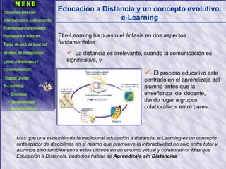 Educación a Distancia y un concepto evolutivo: e-Learning El e-Learning ha puesto el énfasis en dos aspectos fundamentales: La distancia es irrelevante, cuando la comunicación es significativa, y Mas que una evolución de la tradicional educación a distancia, e-Learning es un concepto sintetizador de disciplinas en si mismo que promueve la interactividad no solo entre tutor y alumnos sino también entre estos últimos en un entorno virtual y colaborativo. Mas que Educación a Distancia, podemos hablar de  Aprendizaje sin Distancias El proceso educativo esta centrado en el aprendizaje del alumno antes que la enseñanza  del docente, dando lugar a grupos colaborativos entre pares. Docentes-Internet Internet como Instrumento Enseñanza-Aprendizaje Pedagogía e Internet Tipos de uso de Internet Niveles de Integración ¿Web o Biblioteca? “ Incompletitud” “ Digital Divide” E-Learning -  Entornos -  Herramientas -  Características 