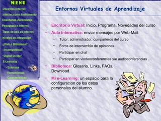 Entornos Virtuales de Aprendizaje Escritorio Virtual:  Inicio, Programa, Novedades del curso Aula Internativa:  enviar mensajes por Web-Mail Tutor, administrador, compañeros del curso Foros de intercambio de opiniones Participar en chat Participar en viodeoconferencias y/o audioconferencias … Biblioteca:  Glosario, Links, FAQs,  Download Mi e-Learning:  un espacio para la  configuracion de los datos  personales del alumno. Docentes-Internet Internet como Instrumento Enseñanza-Aprendizaje Pedagogía e Internet Tipos de uso de Internet Niveles de Integración ¿Web o Biblioteca? “ Incompletitud” “ Digital Divide” E-Learning -  Entornos -  Herramientas -  Características 