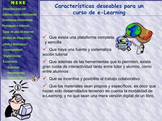 Características deseables para un curso de e-Learning Que exista una plataforma completa  y sencilla Que haya una fuente y sistemática  acción tutorial Que además de las herramientas que lo permiten, exista gran cuota de interactividad tanto entre tutor y alumno, como entre alumnos Que se incentive y posibilite el trabajo colaborativo Que los materiales sean propios y específicos, es decir que hayan sido desarrollados teniendo en cuenta la modalidad de e-Learning, y no que sean una mera versión digital de un libro. Docentes-Internet Internet como Instrumento Enseñanza-Aprendizaje Pedagogía e Internet Tipos de uso de Internet Niveles de Integración ¿Web o Biblioteca? “ Incompletitud” “ Digital Divide” E-Learning -  Entornos -  Herramientas -  Características 
