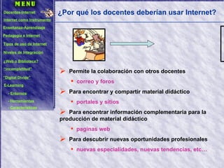 ¿Por qué los docentes deberían usar Internet? Permite la colaboración con otros docentes correo y foros Para encontrar y compartir material didáctico portales y sitios Para encontrar información complementaria para la producción de material didáctico paginas web Para descubrir nuevas oportunidades profesionales nuevas especialidades, nuevas tendencias, etc… Docentes-Internet Internet como Instrumento Enseñanza-Aprendizaje Pedagogía e Internet Tipos de uso de Internet Niveles de Integración ¿Web o Biblioteca? “ Incompletitud” “ Digital Divide” E-Learning -  Entornos -  Herramientas -  Características 
