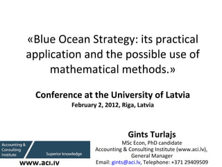   «Blue Ocean Strategy: its practical application and the possible use of mathematical methods.» Conference at the University of Latvia February   2 , 201 2 , Riga, Latvia Gints Turlajs MSc Econ, PhD candidate Accounting & Consulting Institute (www.aci.lv),  General Manager Email:  [email_address] , Telephone: +371 29409509 