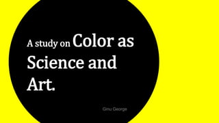 A study on Color as
Science and
Art.
Ginu George
 