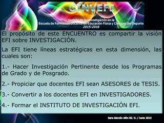 Page 3
El propósito de este ENCUENTRO es compartir la visión
EFI sobre INVESTIGACIÓN.
La EFI tiene líneas estratégicas en esta dimensión, las
cuales son:
1.- Hacer Investigación Pertinente desde los Programas
de Grado y de Posgrado.
2.- Propiciar que docentes EFI sean ASESORES de TESIS.
3.- Convertir a los docentes EFI en INVESTIGADORES.
4.- Formar el INSTITUTO DE INVESTIGACIÓN EFI.
 