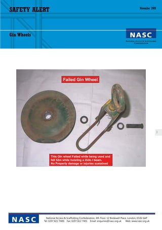 SAFETY ALERT                                                                                        November 2009




Gin Wheels




                              Failed Gin Wheel




                                                                                                                    3




                   This Gin wheel Failed while being used and
                   fell 52m while hoisting a 2kilo I beam.
                   No Property damage or injuries sustained




               National Access & Scaffolding Confederation, 4th Floor, 12 Bridewell Place, London, EC4V 6AP
 NASC        Tel: 0207 822 7400 Fax: 0207 822 7401 Email: enquiries@nasc.org.uk          Web: www.nasc.org.uk
 
