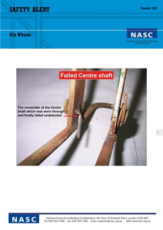 SAFETY ALERT                                                                                              November 2009




Gin Wheels




                                 Failed Centre shaft




   The remainder of the Centre
   shaft which was worn through
   and finally failed undetected




                                                                                                                          4




                     National Access & Scaffolding Confederation, 4th Floor, 12 Bridewell Place, London, EC4V 6AP
 NASC              Tel: 0207 822 7400 Fax: 0207 822 7401 Email: enquiries@nasc.org.uk          Web: www.nasc.org.uk
 