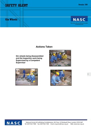 SAFETY ALERT                                                                                            November 2009




Gin Wheels




                                   Actions Taken


        Gin wheels being disassembled
        and the Inspection work being
        Supervised by a Competent
        Supervisor




                                                                                                                        6




                   National Access & Scaffolding Confederation, 4th Floor, 12 Bridewell Place, London, EC4V 6AP
 NASC            Tel: 0207 822 7400 Fax: 0207 822 7401 Email: enquiries@nasc.org.uk          Web: www.nasc.org.uk
 