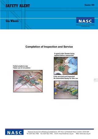 SAFETY ALERT                                                                                                  November 2009




Gin Wheels




                      Completion of Inspection and Service

                                                                In good order Grease being
                                                                applied before reassemble




     Failed unsafe to use
     Taken out of circulation




                                                               Fully serviced and Inspected
                                                               Re assembled Ready for Site use
                                                                                                                              7




                         National Access & Scaffolding Confederation, 4th Floor, 12 Bridewell Place, London, EC4V 6AP
 NASC                  Tel: 0207 822 7400 Fax: 0207 822 7401 Email: enquiries@nasc.org.uk          Web: www.nasc.org.uk
 