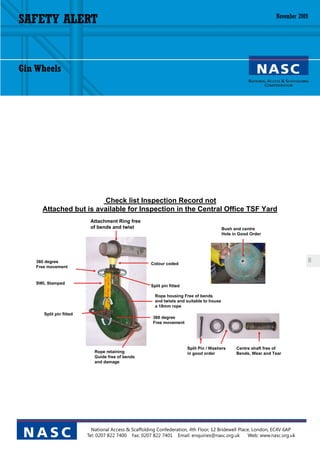 SAFETY ALERT                                                                                                       November 2009




Gin Wheels




                        Check list Inspection Record not
      Attached but is available for Inspection in the Central Office TSF Yard
                           Attachment Ring free
                           of bends and twist                                               Bush and centre
                                                                                            Hole in Good Order




    360 degree                                         Colour coded
                                                                                                                                   8
    Free movement


    SWL Stamped
                                                       Split pin fitted

                                                         Rope housing Free of bends
                                                         and twists and suitable to house
                                                         a 18mm rope
       Split pin fitted
                                                        360 degree
                                                        Free movement




                                                                          Split Pin / Washers     Centre shaft free of
                             Rope retaining                               in good order           Bends, Wear and Tear
                             Guide free of bends
                             and damage




                            National Access & Scaffolding Confederation, 4th Floor, 12 Bridewell Place, London, EC4V 6AP
 NASC                     Tel: 0207 822 7400 Fax: 0207 822 7401 Email: enquiries@nasc.org.uk          Web: www.nasc.org.uk
 