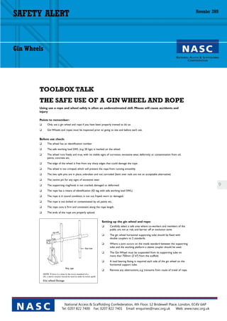 SAFETY ALERT                                                                                                                                November 2009




Gin Wheels




        TOOLBOX TALK
        THE SAFE USE OF A GIN WHEEL AND ROPE
        Using use a rope and wheel safely is often an underestimated skill. Misuse will cause accidents and
        injury

        Points to remember:
        ❑    Only use a gin wheel and rope if you have been properly trained to do so.
        ❑    Gin Wheels and ropes must be inspected prior to going to site and before each use.


        Before use check:
        ❑    The wheel has an identification number.
        ❑    The safe working load SWL (e.g. 50 kgs) is marked on the wheel.
        ❑    The wheel runs freely and true, with no visible signs of corrosion, excessive wear, deformity or contamination from oil,
             paints, concrete etc.
        ❑    The edge of the wheel is free from any sharp edges that could damage the rope.
        ❑    The wheel is not crimped, which will prevent the rope from running smoothly.
        ❑    The two split pins are in place, unbroken and not corroded (bent over nails are not an acceptable alternative)
        ❑    The centre pin for any signs of excessive wear
        ❑    The supporting ring/hook is not cracked, damaged or deformed.                                                                                  9
        ❑    The rope has a means of identification (ID tag with safe working load SWL)
        ❑    The rope is in sound condition, is not cut, frayed, worn or damaged.
        ❑    The rope is not kinked or contaminated by oil, paints etc.
        ❑    The rope core is firm and consistent along the rope length.
        ❑    The ends of the rope are properly spliced.


                                                              Setting up the gin wheel and rope:
                                                              ❑      Carefully select a safe area where co-workers and members of the
                                                                     public are not at risk, and barrier off an exclusion zone.
                                                              ❑      The gin wheel horizontal supporting tube should be fixed with
                                                                     double couplers to 2 standards.
                                                              ❑      Where a joint occurs on the inside standard between the supporting
                                                                     tube and the working platform a sleeve coupler should be used.
                                                              ❑      The Gin Wheel must be suspended from its supporting tube no
                                                                     more than 750mm (2’ 6‘‘) from the scaffold.
                                                              ❑      A load bearing fitting is required each side of the gin wheel on the
                                                                     horizontal support tube.
                                                              ❑      Remove any obstructions, e.g. transoms from route of travel of rope.




                            National Access & Scaffolding Confederation, 4th Floor, 12 Bridewell Place, London, EC4V 6AP
 NASC                     Tel: 0207 822 7400 Fax: 0207 822 7401 Email: enquiries@nasc.org.uk          Web: www.nasc.org.uk
 