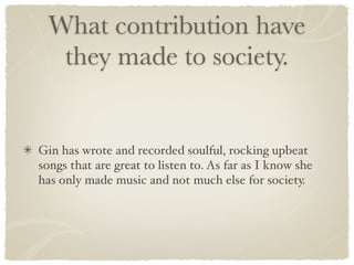 What contribution have
   they made to society.


Gin has wrote and recorded soulful, rocking upbeat
songs that are great to listen to. As far as I know she
has only made music and not much else for society.
 