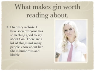 What makes gin worth
    reading about.
On every website I
have seen everyone has
something good to say
about Gin. There are a
lot of things not many
people know about her.
She is humorous and
likable.
 