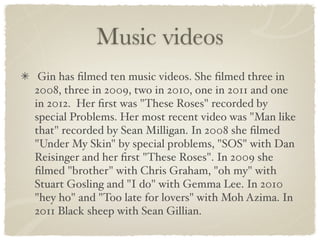Music videos
 Gin has ﬁlmed ten music videos. She ﬁlmed three in
2008, three in 2009, two in 2010, one in 2011 and one
in 2012. Her ﬁrst was "These Roses" recorded by
special Problems. Her most recent video was "Man like
that" recorded by Sean Milligan. In 2008 she ﬁlmed
"Under My Skin" by special problems, "SOS" with Dan
Reisinger and her ﬁrst "These Roses". In 2009 she
ﬁlmed "brother" with Chris Graham, "oh my" with
Stuart Gosling and "I do" with Gemma Lee. In 2010
"hey ho" and "Too late for lovers" with Moh Azima. In
2011 Black sheep with Sean Gillian.
 