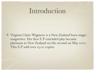 Introduction


Virginia Claire Wigmore is a New Zealand born singer
songwriter. Her ﬁrst E.P extended play became
platinum in New Zealand on the second on May 2010.
This E.P sold over 15,00 copies.
 