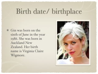 Birth date/ birthplace

Gin was born on the
sixth of June in the year
1986. She was born in
Auckland New
Zealand. Her birth
name is Virginia Claire
Wigmore.
 