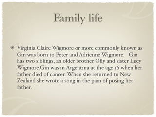 Family life

Virginia Claire Wigmore or more commonly known as
Gin was born to Peter and Adrienne Wigmore. Gin
has two siblings, an older brother Olly and sister Lucy
Wigmore.Gin was in Argentina at the age 16 when her
father died of cancer. When she returned to New
Zealand she wrote a song in the pain of posing her
father.
 