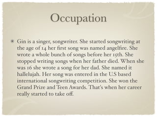 Occupation
Gin is a singer, songwriter. She started songwriting at
the age of 14 her ﬁrst song was named angelﬁre. She
wrote a whole bunch of songs before her 15th. She
stopped writing songs when her father died. When she
was 16 she wrote a song for her dad. She named it
hallelujah. Her song was entered in the U.S based
international songwriting competition. She won the
Grand Prize and Teen Awards. That's when her career
really started to take oﬀ.
 