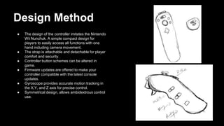 Design Method
● The design of the controller imitates the Nintendo
Wii Nunchuk. A simple compact design for
players to easily access all functions with one
hand including camera movement.
● The strap is attachable and detachable for player
comfort and security.
● Controller button schemes can be altered in
game.
● Firmware updates are offered to make your
controller compatible with the latest console
updates.
● Gyroscope provides accurate motion tracking in
the X,Y, and Z axis for precise control.
● Symmetrical design, allows ambidextrous control
use.
 