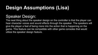 Design Assumptions (Lisa)
Speaker Design:
The neat thing about the speaker design on the controller is that the player can
hear character voices and sound effects through the speaker. The speakers will
give the player a feel of being more into the action that is happening on the
game. This feature can be compatible with other game consoles that would
utilize the speaker design feature.
 