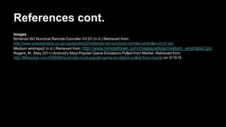 References cont.
Images
Nintendo Wii Nunchuk Remote Conroller V2 D1 (n.d.) Retrieved from:
http://www.prepaymania.co.uk/capsta/photo2/nintendo-wii-nunchuck-remote-controller-v2-d1.jpg
Medium wiistraps2 (n.d.) Retrieved from: http://www.remoteforwii.com/images/article/medium_wiistraps2.jpg
Rogers, M. (May 2011) Android's Most Popular Game Emulators Pulled from Market. Retrieved from
http://lifehacker.com/5806889/androids-most-popular-game-emulators-pulled-from-market on 3/15/15.
 