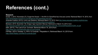 References (cont.)
Research
Grubb, J. (2012, November 27). Forget the Sixaxis — the Wii U’s GamePad has nine-axis control. Retrieved March 14, 2015, from
http://venturebeat.com/2012/11/27/forget-six-axis-gamepad-nine-axis/
Amputee Coalition (2015). Limb Loss Statistics. Retrieved March 15, 2015, from http://www.amputee-coalition.org/limb-loss-
resource-center/resources-by-topic/limb-loss-statistics/limb-loss-statistics/
Bioware.( 2014, November 18). Dragon Age Inquisition Manual. Retrieved on March 14, 2015, from:
http://d2ro3qwxdn69cl.cloudfront.net/manuals/dragon-age-inquisition-manuals_Sony%20Playstation%204_en.pdf
IGN. (2013). The Last of Us: Controls. Retrieved March 14, 2015 from:
http://www.ign.com/wikis/the-last-of-us/Controls
FIFPlay. (2014, October 1). FIFA 15 Controls - Playstation 4. Retrieved March 14, 2015 from:
http://www.fifplay.com/fifa15-controls-ps4/
 