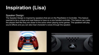 Inspiration (Lisa)
Speaker Design:
The Speaker Design is inspired by speakers that are on the PlayStation 4 Controller. This feature
seemed to be a unique and neat feature to have on a one handed controller. This feature can make
the players feel like they are closer to the action when playing some games. The speakers will play
sound effects and you can also hear character’s voices through the speaker.
 
