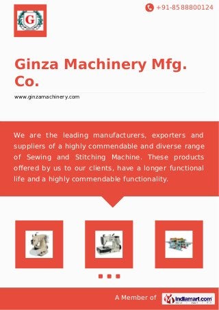 +91-8588800124 
Ginza Machinery Mfg. 
Co. 
www.ginzamachinery.com 
We are the leading manufacturers, exporters and 
suppliers of a highly commendable and diverse range 
of Sewing and Stitching Machine. These products 
offered by us to our clients, have a longer functional 
life and a highly commendable functionality. 
A Member of 
 