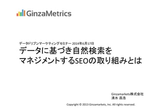 データドリブンマーケティングセミナー	
  2014年6月17日	
データに基づき自然検索を	
  
マネジメントするSEOの取り組みとは	
Copyright	
  ©	
  2013	
  Ginzamarkets,	
  Inc.	
  All	
  rights	
  reserved.	
Ginzamarkets株式会社	
  
清水 昌浩	
 