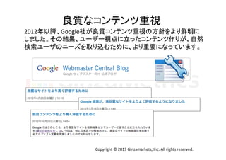 良質なコンテンツ重視	
  
2012年以降、Google社が良質コンテンツ重視の方針をより鮮明に	
  
しました。その結果、ユーザー視点に立ったコンテンツ作りが、自然	
  
検索ユーザのニーズを取り込むために、より重要になっています。	
  

Copyright	
  ©	
  2013	
  Ginzamarkets,	
  Inc.	
  All	
  rights	
  reserved.	

 