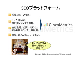 SEOプラットフォーム	
多様なニーズ狙う。	
  
リンク購入NG。	
  
良いコンテンツを制作。	
  
自社主導。必要に応じて、	
  
SEO会社やライター等利用。	
順位、流入、コンバージョン。	
1日中エクセル
触ってるだけ！	
  
煩雑だ。	
Copyright	
  ©	
  2013	
  Ginzamarkets,	
  Inc.	
  All	
  rights	
  reserved.	

 