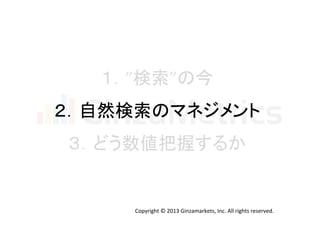 １．”検索”の今	
  
２．自然検索のマネジメント	
  
３．どう数値把握するか	
  

Copyright	
  ©	
  2013	
  Ginzamarkets,	
  Inc.	
  All	
  rights	
  reserved.	

 