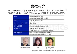 会社紹介	
サンフランシスコを本拠とするスタートアップで、エンタープライズ	
  
SEOプラットフォームの『Ginzametrics』を開発・販売しています。	
  
会社	

Ginzamarkets,	
  Inc.	
  (US)	
  
Ginzamarkets株式会社（日本）	

CEO	

レイ・グリセルフーバー	

カントリーマネージャー（日本）	

清水 昌浩	

サービス概要	

MarkeHng	
  SaaS	
  (Ginzametrics)	

主要株主	

レイ・グリセルフーバー	
  
Y	
  コンビネーター 500	
  startups その他	

アドバイザー	

Gokul	
  Rajaram（Facebook広告製品責任者）	
  
Anne	
  Raimondi（eBay元取締役） その他	

CEO	
  &	
  Co-­‐Founder	

COO	

日本カントリー	
  
マネージャー	

Copyright	
  ©	
  2013	
  Ginzamarkets,	
  Inc.	
  All	
  rights	
  reserved.	

 