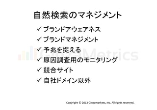 自然検索のマネジメント	
  
ü ブランドアウェアネス	
  
ü ブランドマネジメント	
  
ü 予兆を捉える	
  
ü 原因調査用のモニタリング	
  
ü 競合サイト	
  
ü 自社ドメイン以外	
Copyright	
  ©	
  2013	
  Ginzamarkets,	
  Inc.	
  All	
  rights	
  reserved.	

 