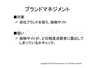 ブランドマネジメント	
  
■対象	
  
ü  自社ブランドを扱う、偽物サイト	
  
■狙い	
ü  偽物サイトが、どの程度消費者に露出して	
  
しまっているかチェック。	

Copyright	
  ©	
  2013	
  Ginzamarkets,	
  Inc.	
  All	
  rights	
  reserved.	

 