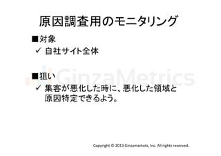 原因調査用のモニタリング	
  
■対象	
  
ü  自社サイト全体	
  
■狙い	
ü  集客が悪化した時に、悪化した領域と	
  
原因特定できるよう。	

Copyright	
  ©	
  2013	
  Ginzamarkets,	
  Inc.	
  All	
  rights	
  reserved.	

 